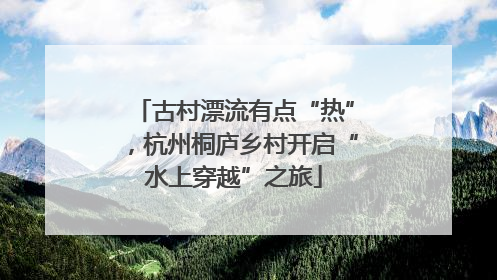 古村漂流有点“热”，杭州桐庐乡村开启“水上穿越”之旅