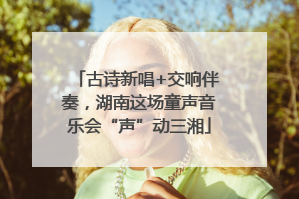 古诗新唱+交响伴奏，湖南这场童声音乐会“声”动三湘