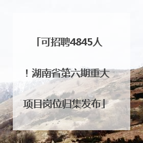 可招聘4845人！湖南省第六期重大项目岗位归集发布