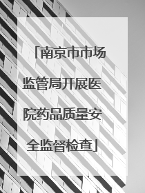 南京市市场监管局开展医院药品质量安全监督检查