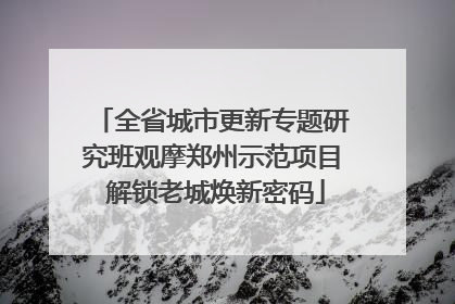 全省城市更新专题研究班观摩郑州示范项目 解锁老城焕新密码