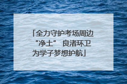 全力守护考场周边“净土” 良渚环卫为学子梦想护航