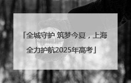 全城守护 筑梦今夏，上海全力护航2025年高考