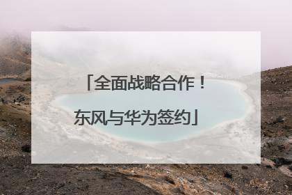 全面战略合作！东风与华为签约
