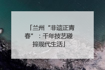 兰州“非遗正青春”：千年技艺碰撞现代生活