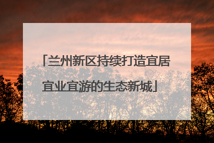 兰州新区持续打造宜居宜业宜游的生态新城