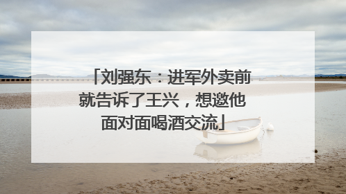 刘强东：进军外卖前就告诉了王兴，想邀他面对面喝酒交流