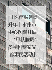 医疗服务提升年丨永州市中心医院开展“甲状腺周”多学科专家义诊惠民活动