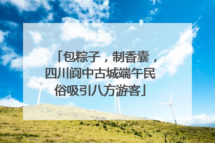包粽子，制香囊，四川阆中古城端午民俗吸引八方游客