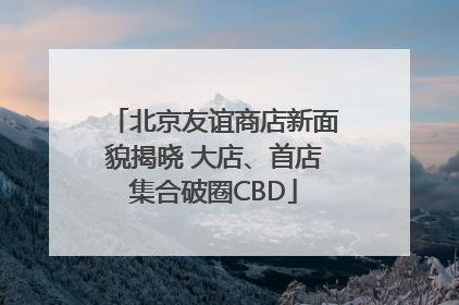 北京友谊商店新面貌揭晓 大店、首店集合破圈CBD