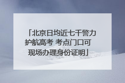 北京日均近七千警力护航高考 考点门口可现场办理身份证明