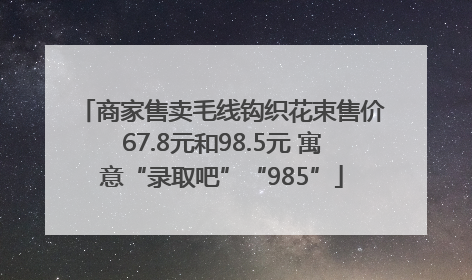 商家售卖毛线钩织花束售价67.8元和98.5元 寓意“录取吧”“985”