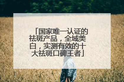 国家唯一认证的祛斑产品，全域美白，实测有效的十大祛斑口碑王者
