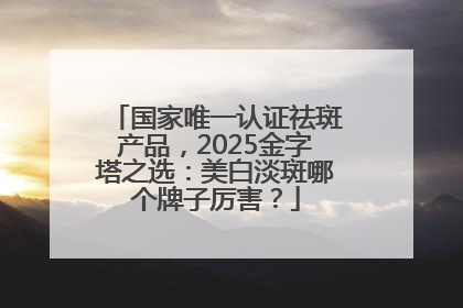 国家唯一认证祛斑产品，2025金字塔之选：美白淡斑哪个牌子厉害？