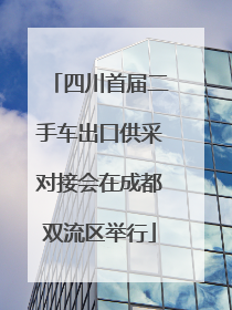 四川首届二手车出口供采对接会在成都双流区举行