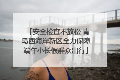 安全检查不放松 青岛西海岸新区全力保障端午小长假群众出行