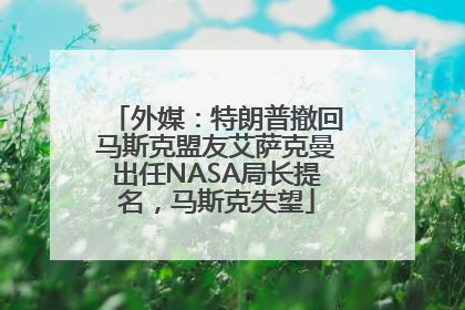 外媒：特朗普撤回马斯克盟友艾萨克曼出任NASA局长提名，马斯克失望