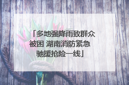 多地强降雨致群众被困 湖南消防紧急驰援抢险一线