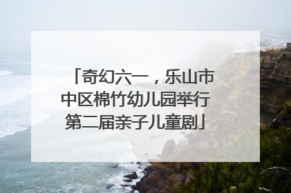 奇幻六一，乐山市中区棉竹幼儿园举行第二届亲子儿童剧