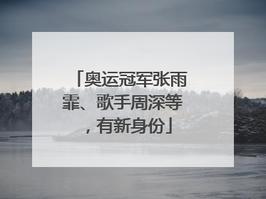 奥运冠军张雨霏、歌手周深等，有新身份