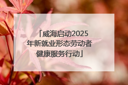威海启动2025年新就业形态劳动者健康服务行动
