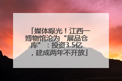 媒体曝光！江西一博物馆沦为“展品仓库”：投资3.5亿，建成两年不开放