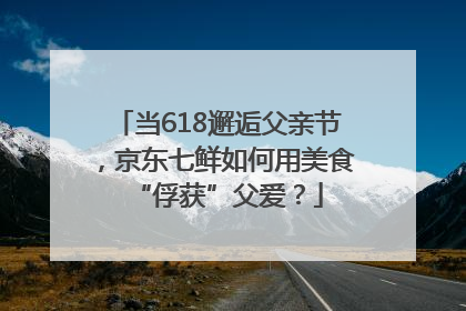 当618邂逅父亲节，京东七鲜如何用美食“俘获”父爱？