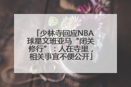 少林寺回应NBA球星文班亚马“闭关修行”：人在寺里，相关事宜不便公开