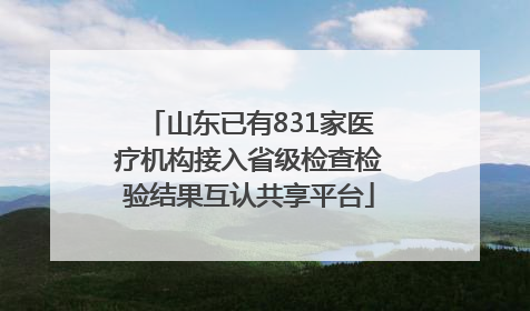 山东已有831家医疗机构接入省级检查检验结果互认共享平台