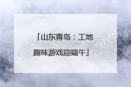 山东青岛：工地趣味游戏迎端午