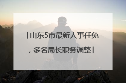 山东5市最新人事任免，多名局长职务调整