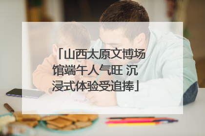 山西太原文博场馆端午人气旺 沉浸式体验受追捧