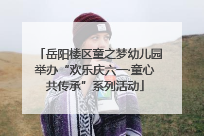 岳阳楼区童之梦幼儿园举办“欢乐庆六一·童心共传承”系列活动