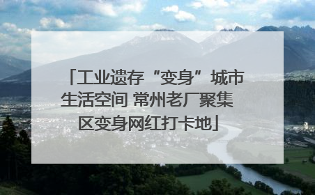 工业遗存“变身”城市生活空间 常州老厂聚集区变身网红打卡地