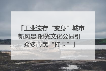 工业遗存“变身”城市新风景 时光文化公园引众多市民“打卡”