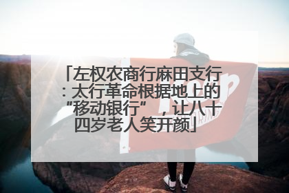 左权农商行麻田支行：太行革命根据地上的“移动银行”，让八十四岁老人笑开颜