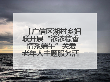 广信区湖村乡妇联开展“浓浓粽香 情系端午”关爱老年人主题服务活动（图）