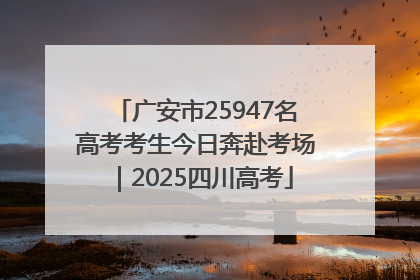 广安市25947名高考考生今日奔赴考场｜2025四川高考