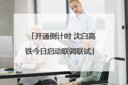 开通倒计时 沈白高铁今日启动联调联试