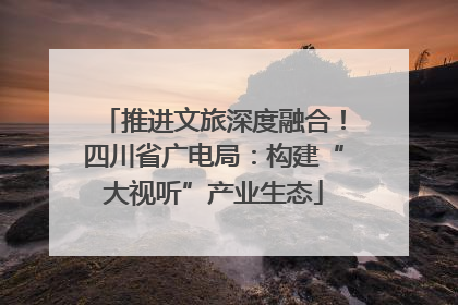 推进文旅深度融合！四川省广电局：构建“大视听”产业生态