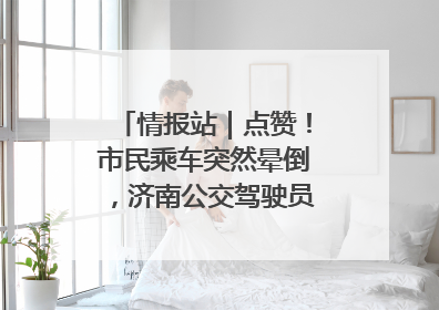 情报站｜点赞！市民乘车突然晕倒，济南公交驾驶员和乘客热心相助