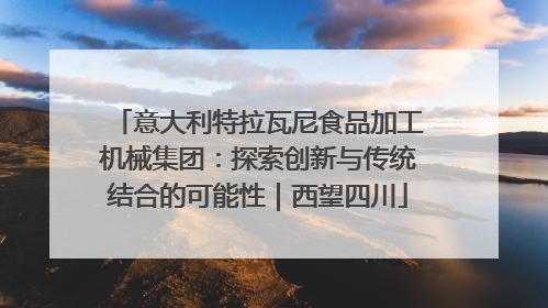意大利特拉瓦尼食品加工机械集团：探索创新与传统结合的可能性｜西望四川