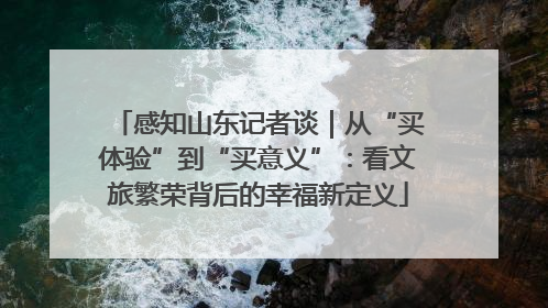 感知山东记者谈｜从“买体验”到“买意义”：看文旅繁荣背后的幸福新定义