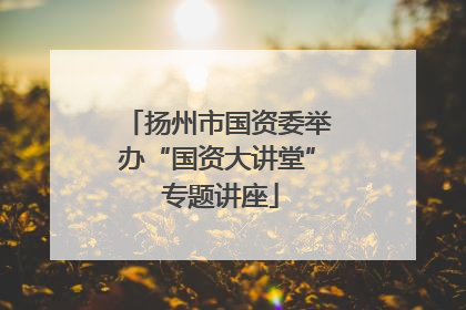 扬州市国资委举办“国资大讲堂” 专题讲座