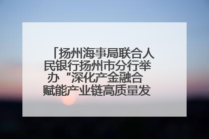 扬州海事局联合人民银行扬州市分行举办“深化产金融合 赋能产业链高质量发展”共建联学活动
