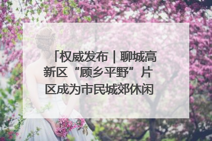 权威发布｜聊城高新区“顾乡平野”片区成为市民城郊休闲全新目的地