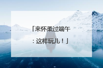 来怀柔过端午：这样玩儿！