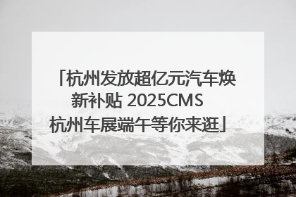 杭州发放超亿元汽车焕新补贴 2025CMS杭州车展端午等你来逛