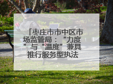 枣庄市市中区市场监管局：“力度”与“温度”兼具 推行服务型执法新范式