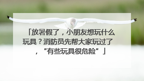 放暑假了，小朋友想玩什么玩具？消防员先帮大家玩过了，“有些玩具很危险”